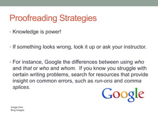 Proofreading Strategies
• Knowledge is power!
• If something looks wrong, look it up or ask your instructor.
• For instance, Google the differences between using who

and that or who and whom. If you know you struggle with
certain writing problems, search for resources that provide
insight on common errors, such as run-ons and comma
splices.

Image from
Bing Images

 