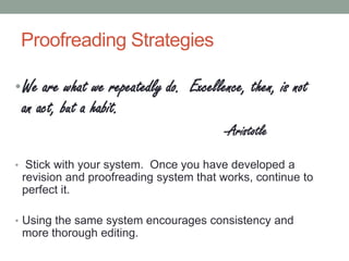 Proofreading Strategies
• We are what we repeatedly do. Excellence, then, is not

an act, but a habit.

-Aristotle
• Stick with your system. Once you have developed a

revision and proofreading system that works, continue to
perfect it.
• Using the same system encourages consistency and

more thorough editing.

 