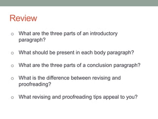 Review
o What are the three parts of an introductory
paragraph?
o What should be present in each body paragraph?
o What are the three parts of a conclusion paragraph?
o What is the difference between revising and
proofreading?

o What revising and proofreading tips appeal to you?

 
