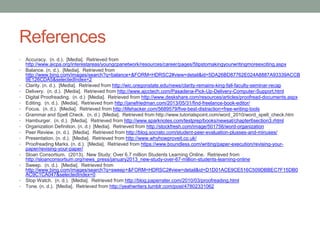 References
•
•

•
•
•
•
•
•
•
•
•
•
•
•
•

•
•

Accuracy. (n. d.). [Media]. Retrieved from
http://www.aicpa.org/interestareas/youngcpanetwork/resources/career/pages/5tipstomakingyourwritingmoreexciting.aspx
Balance. (n. d.). [Media]. Retrieved from
http://www.bing.com/images/search?q=balance+&FORM=HDRSC2#view=detail&id=5DA26BD87762E024A8887A93339ACCB
9E126CDA5&selectedIndex=2
Clarity. (n. d.). [Media]. Retrieved from http://wic.oregonstate.edu/news/clarity-remains-king-fall-faculty-seminar-recap
Delivery. (n. d.). [Media]. Retrieved from http://www.ajcctech.com/Pasadena-Pick-Up-Delivery-Computer-Support.html
Digital Proofreading. (n. d.) [Media]. Retrieved from http://www.deskshare.com/resources/articles/proofread-documents.aspx
Editing. (n. d.). [Media]. Retrieved from http://janefriedman.com/2013/05/31/find-freelance-book-editor/
Focus. (n. d.). [Media]. Retrieved from http://lifehacker.com/5689579/five-best-distraction+free-writing-tools
Grammar and Spell Check. (n. d.) [Media]. Retrieved from http://www.tutorialspoint.com/word_2010/word_spell_check.htm
Hamburger. (n. d.). [Media]. Retrieved from http://www.sparknotes.com/testprep/books/newsat/chapter6section3.rhtml
Organization Definition. (n. d.) [Media]. Retrieved from http://stockfresh.com/image/501756/word-organization
Peer Review. (n. d.). [Media]. Retrieved from http://blog.socrato.com/student-peer-evaluation-plusses-and-minuses/
Presentation. (n. d.). [Media]. Retrieved from http://www.whyhowproveit.co.uk/
Proofreading Marks. (n. d.). [Media]. Retrieved from https://www.boundless.com/writing/paper-execution/revising-yourpaper/revising-your-paper/
Sloan Consortium. (2013). New Study: Over 6.7 million Students Learning Online. Retrieved from
http://sloanconsortium.org/news_press/january2013_new-study-over-67-million-students-learning-online
Sweep. (n. d.). [Media]. Retrieved from
http://www.bing.com/images/search?q=sweep+&FORM=HDRSC2#view=detail&id=D1D01ACE9CE516C509DBBEC7F15DB0
AC9C1CA047&selectedIndex=0
Stop Watch. (n. d.). [Media]. Retrieved from http://blog.paperrater.com/2010/03/proofreading.html
Tone. (n. d.). [Media]. Retrieved from http://yeahwriters.tumblr.com/post/47802331062

 