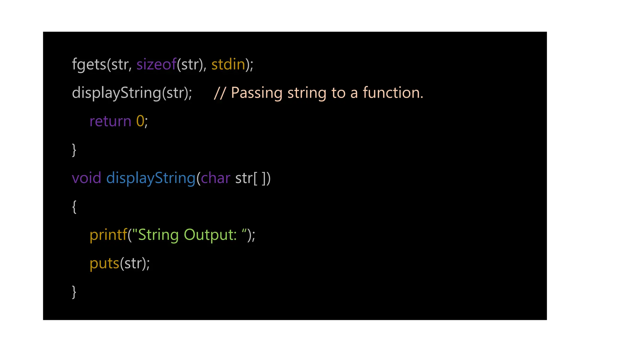 fgets(str, sizeof(str), stdin);
displayString(str); // Passing string to a function.
return 0;
}
void displayString(char str[ ])
{
printf("String Output: “);
puts(str);
}
 