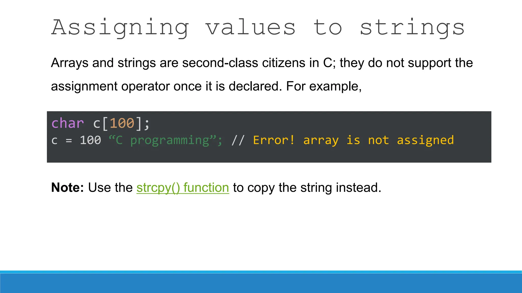 Assigning values to strings
char c[100];
c = 100 “C programming”; // Error! array is not assigned
Arrays and strings are second-class citizens in C; they do not support the
assignment operator once it is declared. For example,
Note: Use the strcpy() function to copy the string instead.
 
