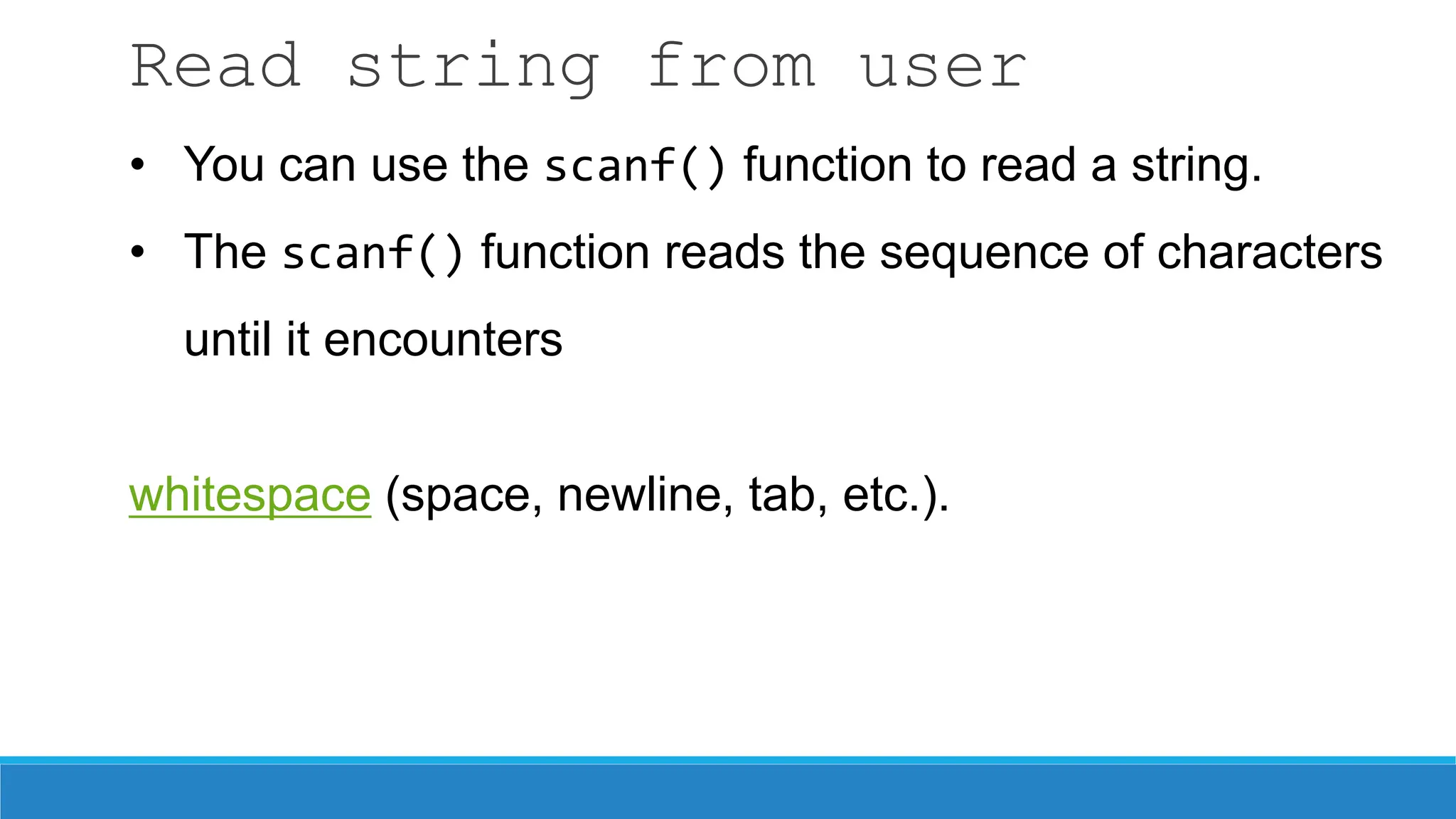 Read string from user
• You can use the scanf() function to read a string.
• The scanf() function reads the sequence of characters
until it encounters
whitespace (space, newline, tab, etc.).
 