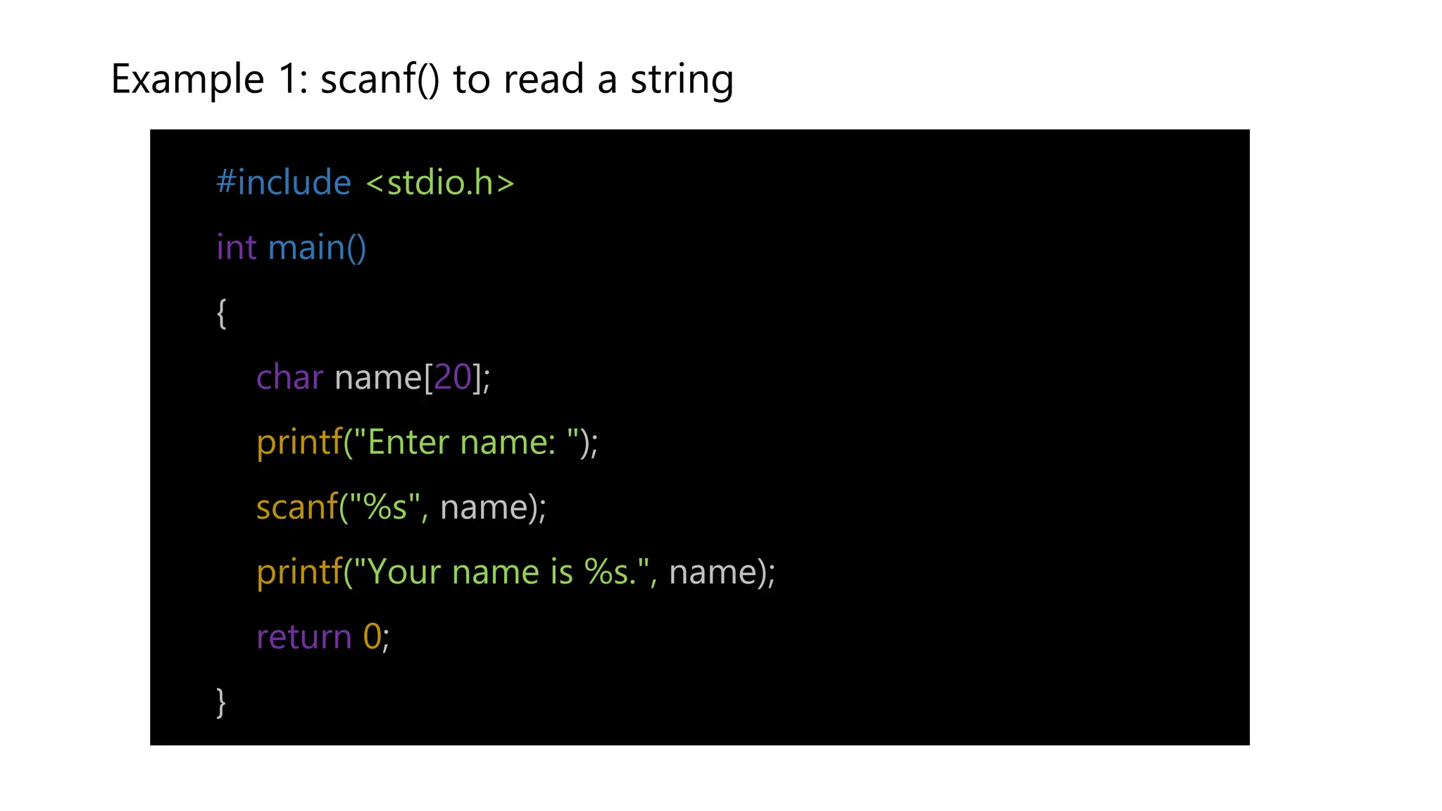 Example 1: scanf() to read a string
#include <stdio.h>
int main()
{
char name[20];
printf("Enter name: ");
scanf("%s", name);
printf("Your name is %s.", name);
return 0;
}
 