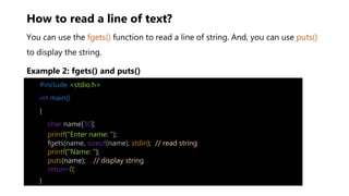 How to read a line of text?
You can use the fgets() function to read a line of string. And, you can use puts()
to display the string.
Example 2: fgets() and puts()
#include <stdio.h>
int main()
{
char name[30];
printf("Enter name: ");
fgets(name, sizeof(name), stdin); // read string
printf("Name: ");
puts(name); // display string
return 0;
}
 