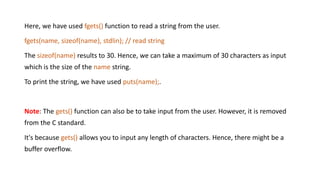 Here, we have used fgets() function to read a string from the user.
fgets(name, sizeof(name), stdlin); // read string
The sizeof(name) results to 30. Hence, we can take a maximum of 30 characters as input
which is the size of the name string.
To print the string, we have used puts(name);.
Note: The gets() function can also be to take input from the user. However, it is removed
from the C standard.
It's because gets() allows you to input any length of characters. Hence, there might be a
buffer overflow.
 