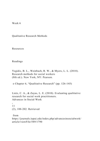 Week 6
Qualitative Research Methods
Resources
Readings
Yegidis, B. L., Weinbach, R. W., & Myers, L. L. (2018).
Research methods for social workers
(8th ed.). New York, NY: Pearson.
o Chapter 6, “Qualitative Research” (pp. 126-145)
Lietz, C. A., & Zayas, L. E. (2010). Evaluating qualitative
research for social work practitioners.
Advances in Social Work
,
11
(2), 188-202. Retrieved
from
https://journals.iupui.edu/index.php/advancesinsocialwork/
article/viewFile/589/1790
 