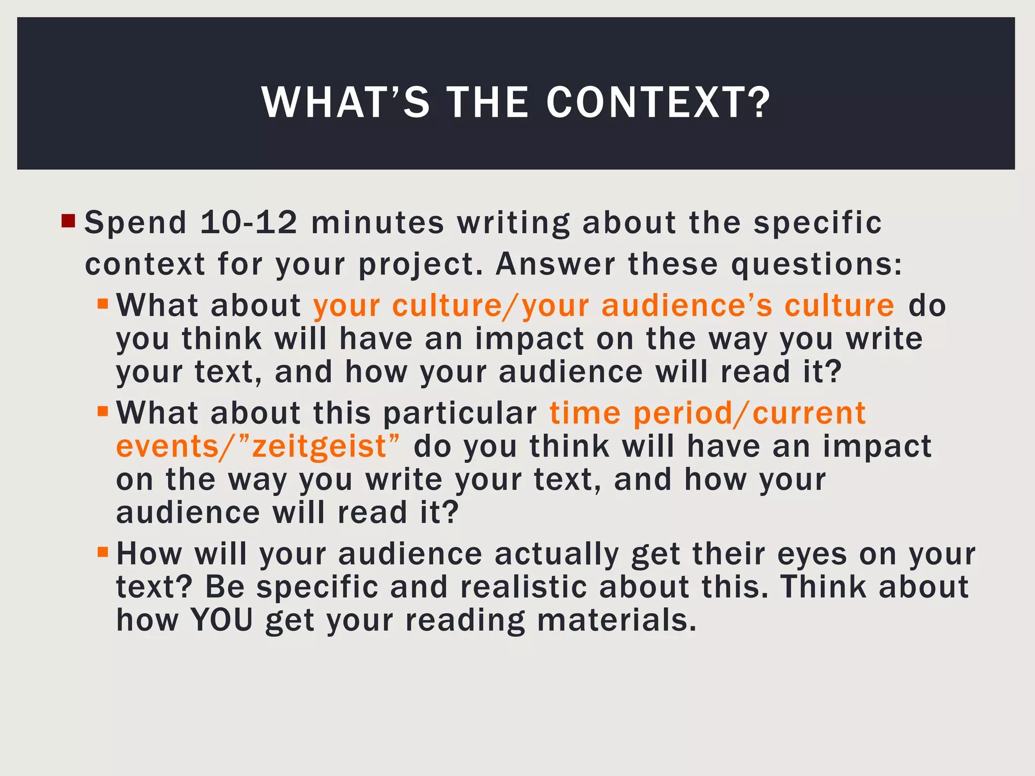 Spend 10-12 minutes writing about the specific context for your project. Answer these questions:What about your culture/your audience’s culture do you think will have an impact on the way you write your text, and how your audience will read it?What about this particular time period/current events/”zeitgeist” do you think will have an impact on the way you write your text, and how your audience will read it?How will your audience actually get their eyes on your text? Be specific and realistic about this. Think about how YOU get your reading materials.What’s the context?