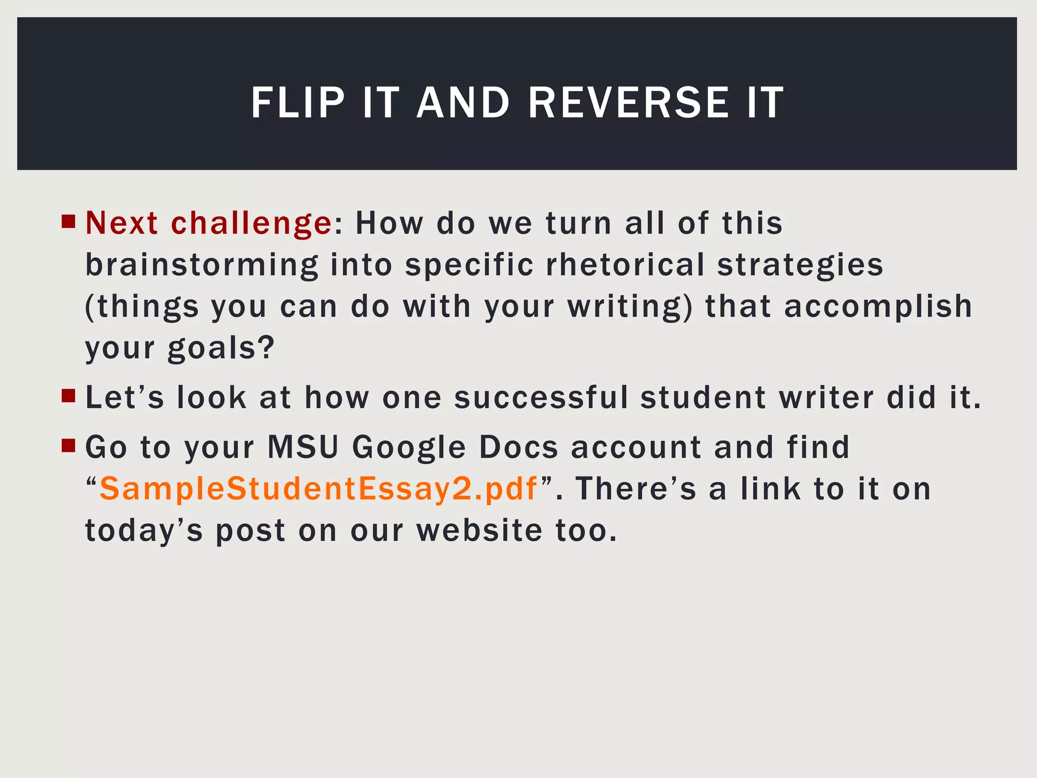 Next challenge: How do we turn all of this brainstorming into specific rhetorical strategies (things you can do with your writing) that accomplish your goals?Let’s look at how one successful student writer did it.Go to your MSU Google Docs account and find “SampleStudentEssay2.pdf”. There’s a link to it on today’s post on our website too.Flip it and reverse it