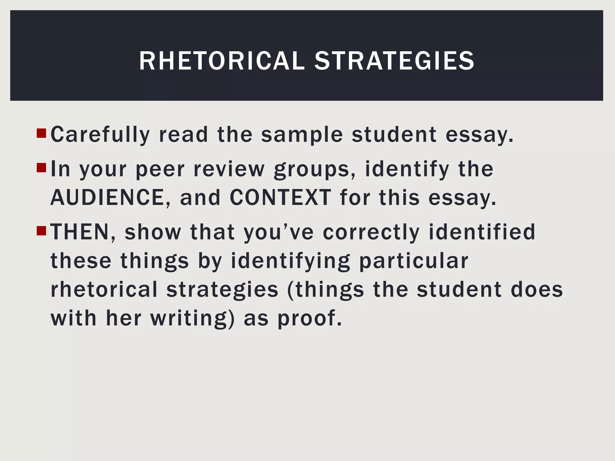 Carefully read the sample student essay.In your peer review groups, identify the AUDIENCE, and CONTEXT for this essay. THEN, show that you’ve correctly identified these things by identifying particular rhetorical strategies (things the student does with her writing) as proof.Rhetorical strategies