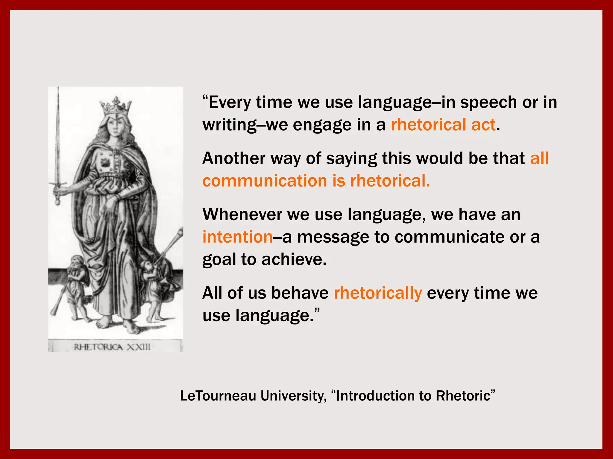 “Every time we use language--in speech or in writing--we engage in a rhetorical act. Another way of saying this would be that all communication is rhetorical. Whenever we use language, we have an intention--a message to communicate or a goal to achieve. All of us behave rhetorically every time we use language.”LeTourneau University, “Introduction to Rhetoric”