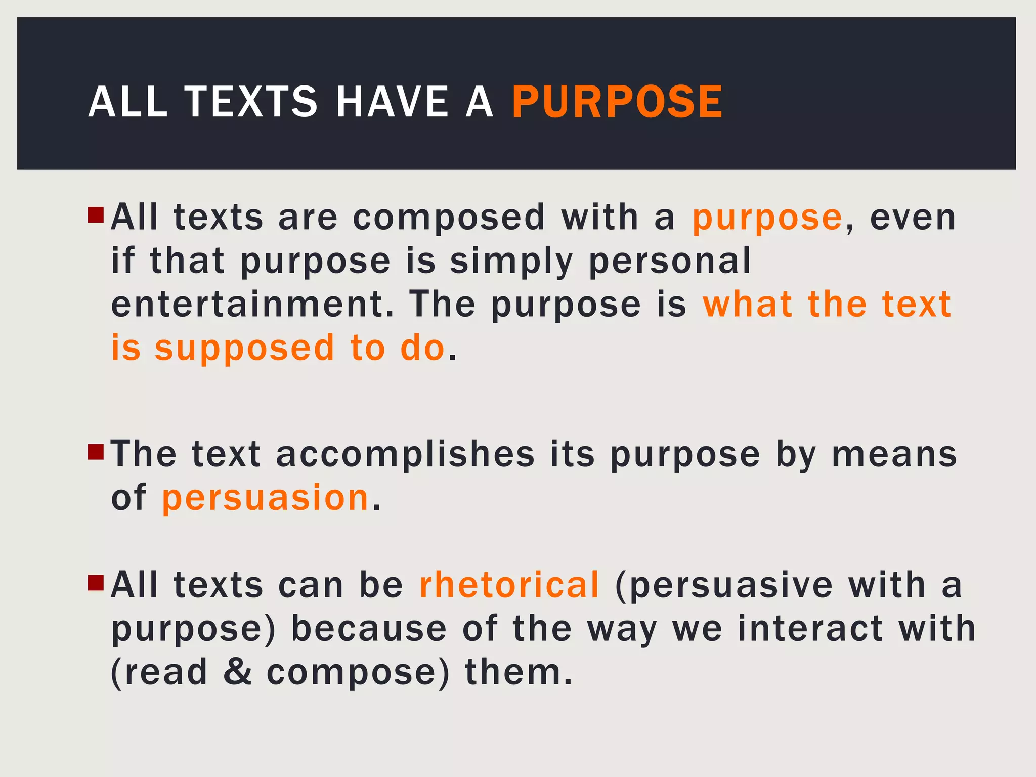 All Texts Have aPurposeAll texts are composed with a purpose, even if that purpose is simply personal entertainment. The purpose is what the text is supposed to do.The text accomplishes its purpose by means of persuasion. All texts can be rhetorical (persuasive with a purpose) because of the way we interact with (read & compose) them.
