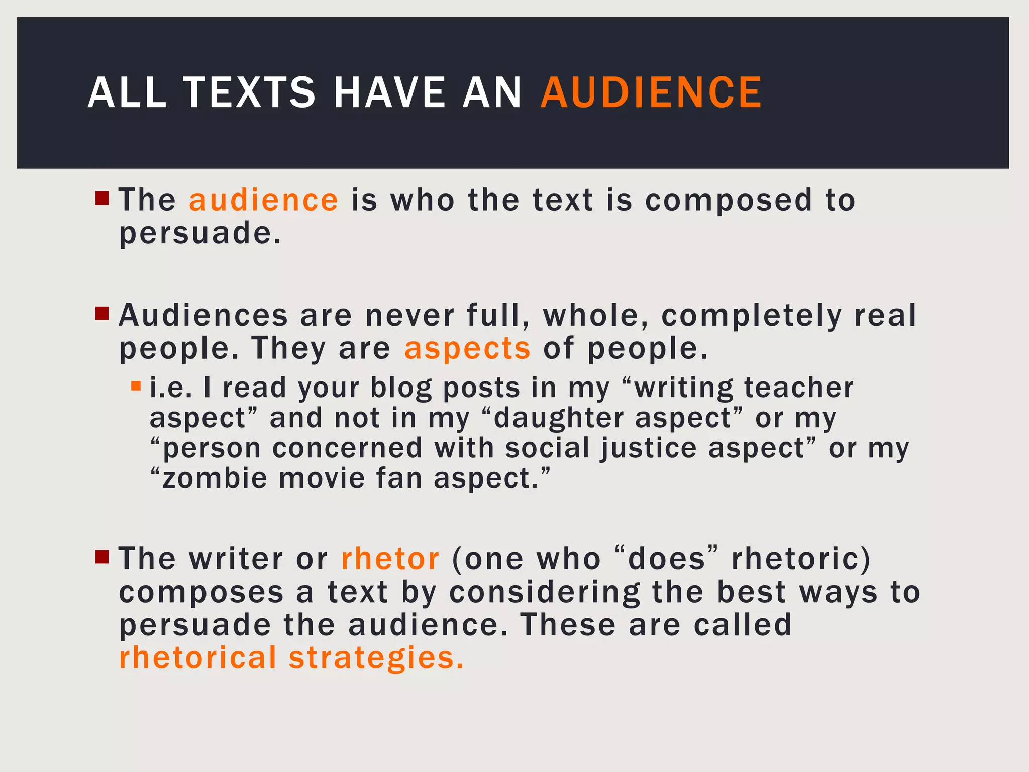 All Texts Have An AudienceThe audience is who the text is composed to persuade.Audiences are never full, whole, completely real people. They are aspects of people.i.e. I read your blog posts in my “writing teacher aspect” and not in my “daughter aspect” or my “person concerned with social justice aspect” or my “zombie movie fan aspect.”The writer or rhetor(one who “does” rhetoric) composes a text by considering the best ways to persuade the audience. These are called rhetorical strategies.