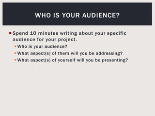 Spend 10 minutes writing about your specific audience for your project.Who is your audience? What aspect(s) of them will you be addressing?What aspect(s) of yourself will you be presenting?Who is your audience?