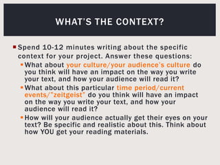 Spend 10-12 minutes writing about the specific context for your project. Answer these questions:What about your culture/your audience’s culture do you think will have an impact on the way you write your text, and how your audience will read it?What about this particular time period/current events/”zeitgeist” do you think will have an impact on the way you write your text, and how your audience will read it?How will your audience actually get their eyes on your text? Be specific and realistic about this. Think about how YOU get your reading materials.What’s the context?