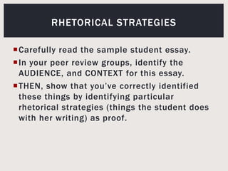 Carefully read the sample student essay.In your peer review groups, identify the AUDIENCE, and CONTEXT for this essay. THEN, show that you’ve correctly identified these things by identifying particular rhetorical strategies (things the student does with her writing) as proof.Rhetorical strategies