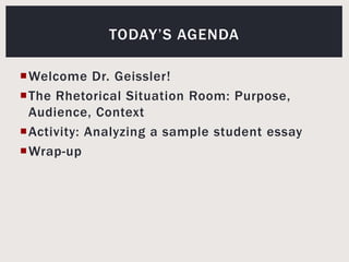 Welcome Dr. Geissler!The Rhetorical Situation Room: Purpose, Audience, ContextActivity: Analyzing a sample student essayWrap-upToday’s agenda
