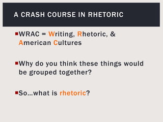 A crash course in rhetoricWRAC= Writing, Rhetoric, & American CulturesWhy do you think these things would be grouped together? So…what is rhetoric? 