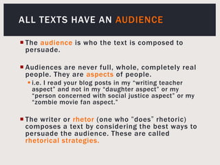 All Texts Have An AudienceThe audience is who the text is composed to persuade.Audiences are never full, whole, completely real people. They are aspects of people.i.e. I read your blog posts in my “writing teacher aspect” and not in my “daughter aspect” or my “person concerned with social justice aspect” or my “zombie movie fan aspect.”The writer or rhetor(one who “does” rhetoric) composes a text by considering the best ways to persuade the audience. These are called rhetorical strategies.