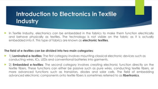 Introduction to Electronics in Textile
Industry
 In Textile Industry, electronics can be embedded in the fabrics to make them function electrically
and behave physically as textiles. The technology is not visible on the fabric as it is actually
embedded into it. This type of fabrics are known as electronic textiles.
The field of e-textiles can be divided into two main categories:
 1) Laminated e-textiles: The first category involves mounting classical electronic devices such as
conducting wires, ICs, LEDs and conventional batteries into garments.
 2) Embedded e-textiles: The second category involves creating electronic function directly on the
textile fibers. These functions can either be passive such as pure wires, conducting textile fibers, or
more advanced functions such as transistors, diodes and solar cells. The field of embedding
advanced electronic components onto textile fibers is sometimes referred to as fibertronics.
 