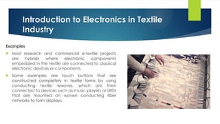 Introduction to Electronics in Textile
Industry
Examples
 Most research and commercial e-textile projects
are hybrids where electronic components
embedded in the textile are connected to classical
electronic devices or components.
 Some examples are touch buttons that are
constructed completely in textile forms by using
conducting textile weaves, which are then
connected to devices such as music players or LEDs
that are mounted on woven conducting fiber
networks to form displays.
 