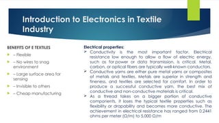 Introduction to Electronics in Textile
Industry
BENEFITS OF E TEXTILES
 – Flexible
 – No wires to snag
environment
 – Large surface area for
sensing
 – Invisible to others
 – Cheap manufacturing
Electrical properties:
 Conductivity is the most important factor. Electrical
resistance low enough to allow a flow of electric energy,
such as for power or data transmission, is critical. Metal,
carbon, or optical fibers are typically well-known conductors.
 Conductive yarns are either pure metal yarns or composites
of metals and textiles. Metals are superior in strength and
fineness, and textiles are selected for comfort. In order to
produce a successful conductive yarn, the best mix of
conductive and non-conductive materials is critical.
 As a thread takes on a bigger portion of conductive
components, it loses the typical textile properties such as
flexibility or drapability and becomes more conductive. The
achievement in electrical resistance has ranged from 0.2441
ohms per meter (Ω/m) to 5,000 Ω/m
 