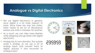 Analogue vs Digital Electronics
 We use digital electronics in general,
since digital is a lot more tolerant to
noise. Since there are only two states,
there needs to be lot of disturbance
before one state is mistaken for another.
 As a result, we can take more liberties
while designing and go faster with digital
electronics.
 Analog has its own domains. The outside
world is analog, so we use a lot of
analog inputs and convert them to
digital, process it and reconvert to
analog output.
 