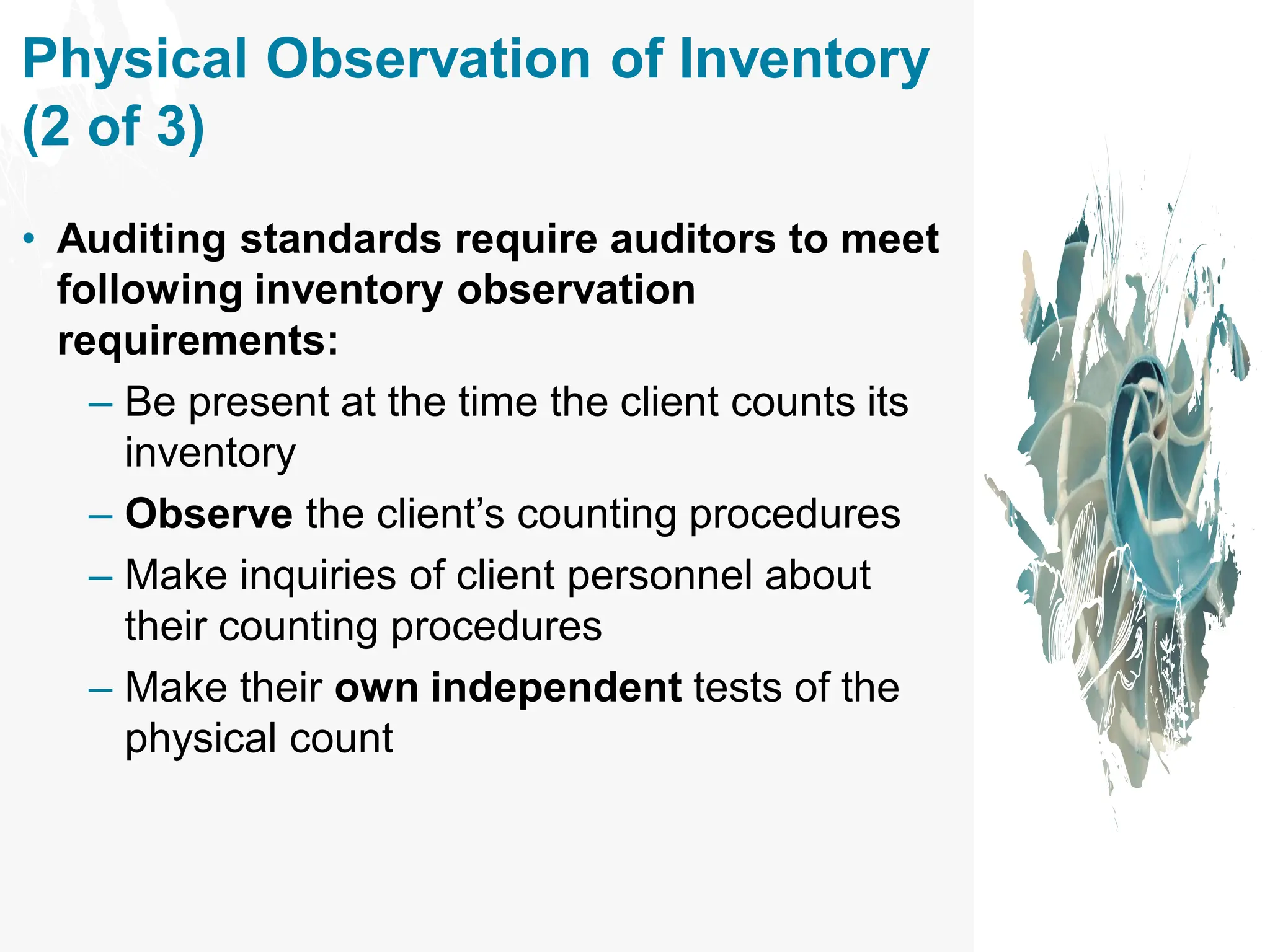 • Auditing standards require auditors to meet
following inventory observation
requirements:
– Be present at the time the client counts its
inventory
– Observe the client’s counting procedures
– Make inquiries of client personnel about
their counting procedures
– Make their own independent tests of the
physical count
Physical Observation of Inventory
(2 of 3)
 