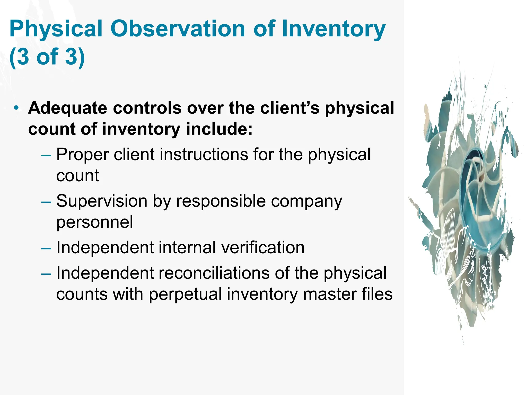 • Adequate controls over the client’s physical
count of inventory include:
– Proper client instructions for the physical
count
– Supervision by responsible company
personnel
– Independent internal verification
– Independent reconciliations of the physical
counts with perpetual inventory master files
Physical Observation of Inventory
(3 of 3)
 