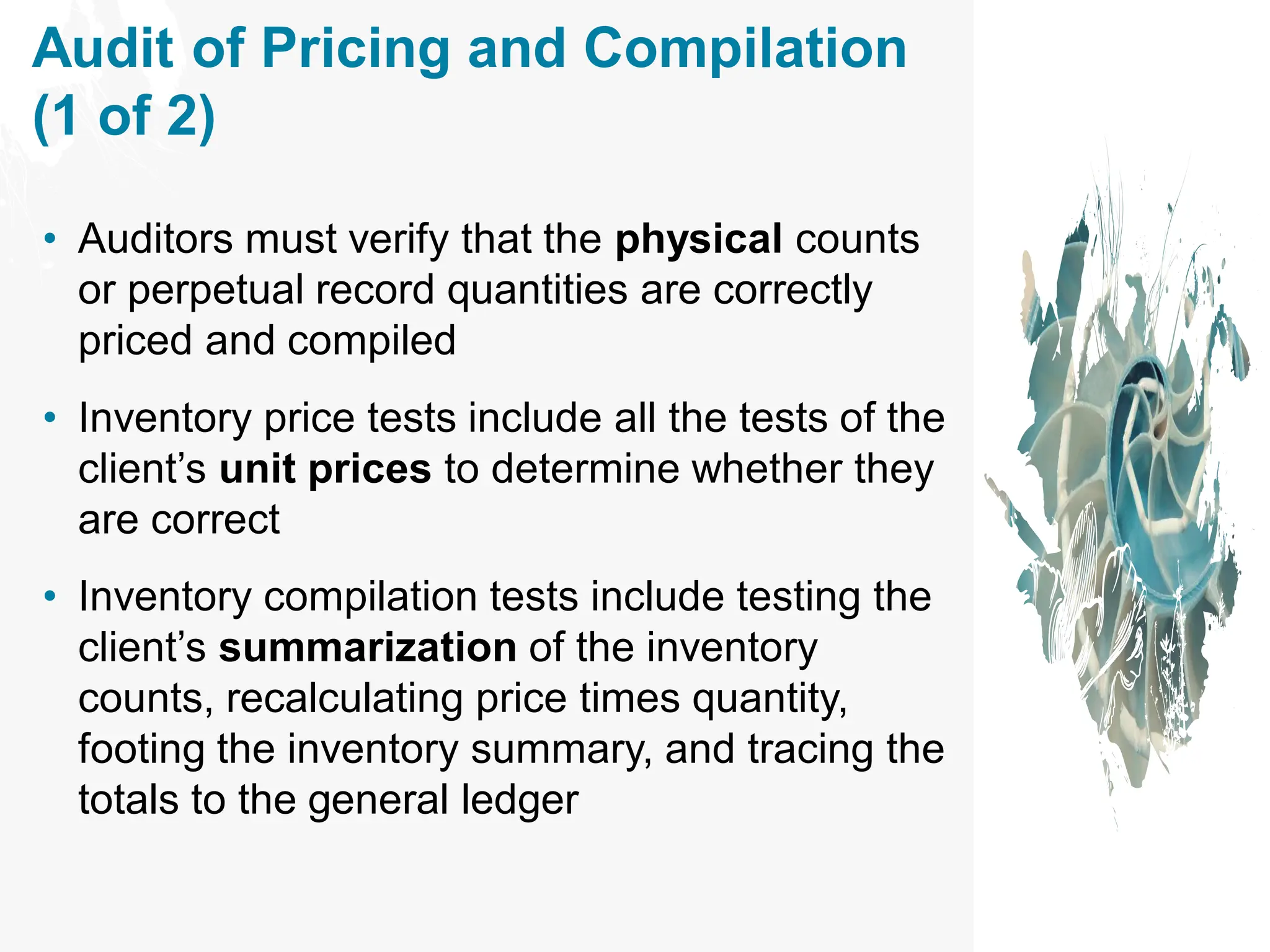 Audit of Pricing and Compilation
(1 of 2)
• Auditors must verify that the physical counts
or perpetual record quantities are correctly
priced and compiled
• Inventory price tests include all the tests of the
client’s unit prices to determine whether they
are correct
• Inventory compilation tests include testing the
client’s summarization of the inventory
counts, recalculating price times quantity,
footing the inventory summary, and tracing the
totals to the general ledger
 