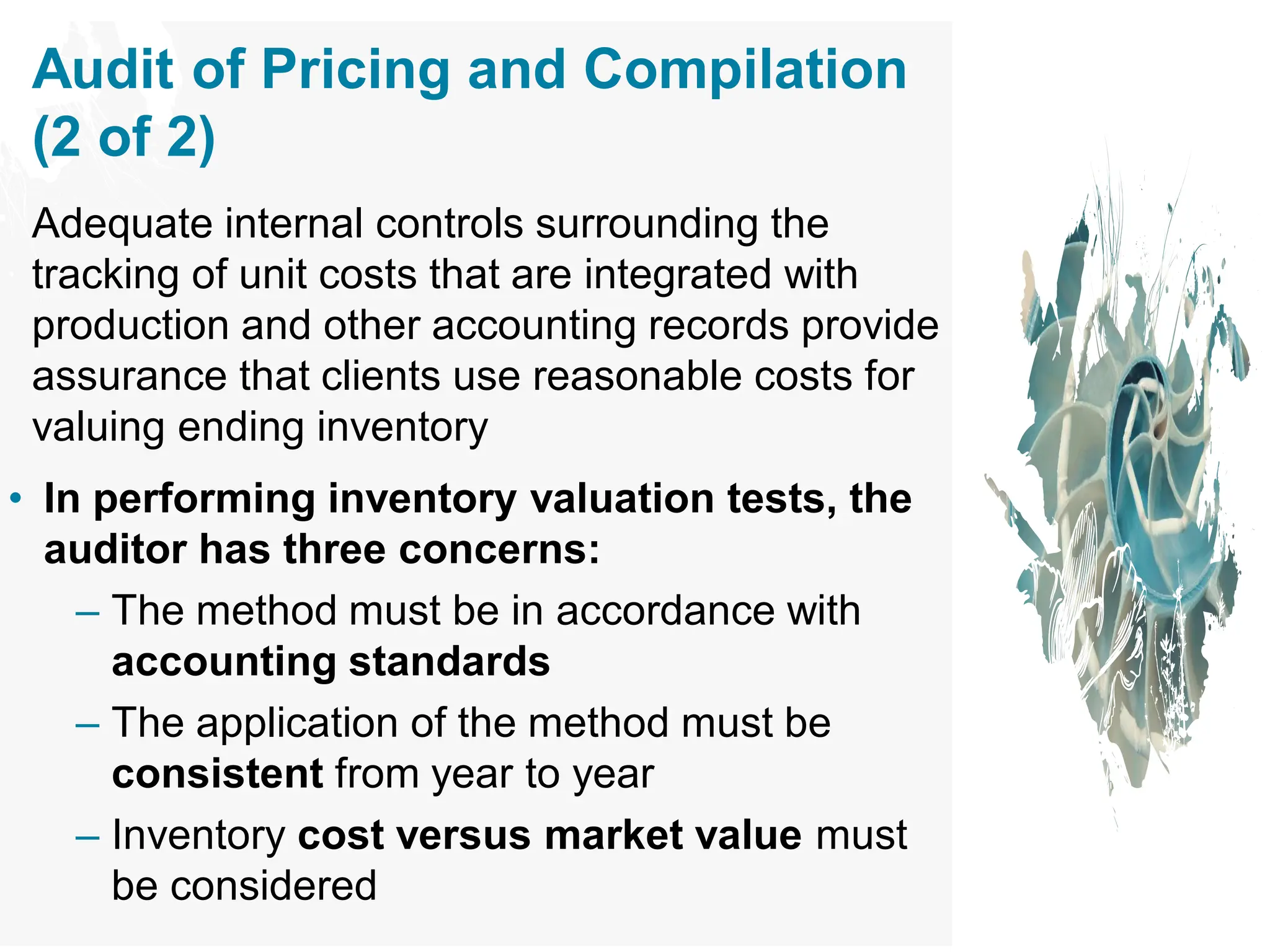 Audit of Pricing and Compilation
(2 of 2)
Adequate internal controls surrounding the
tracking of unit costs that are integrated with
production and other accounting records provide
assurance that clients use reasonable costs for
valuing ending inventory
• In performing inventory valuation tests, the
auditor has three concerns:
– The method must be in accordance with
accounting standards
– The application of the method must be
consistent from year to year
– Inventory cost versus market value must
be considered
 