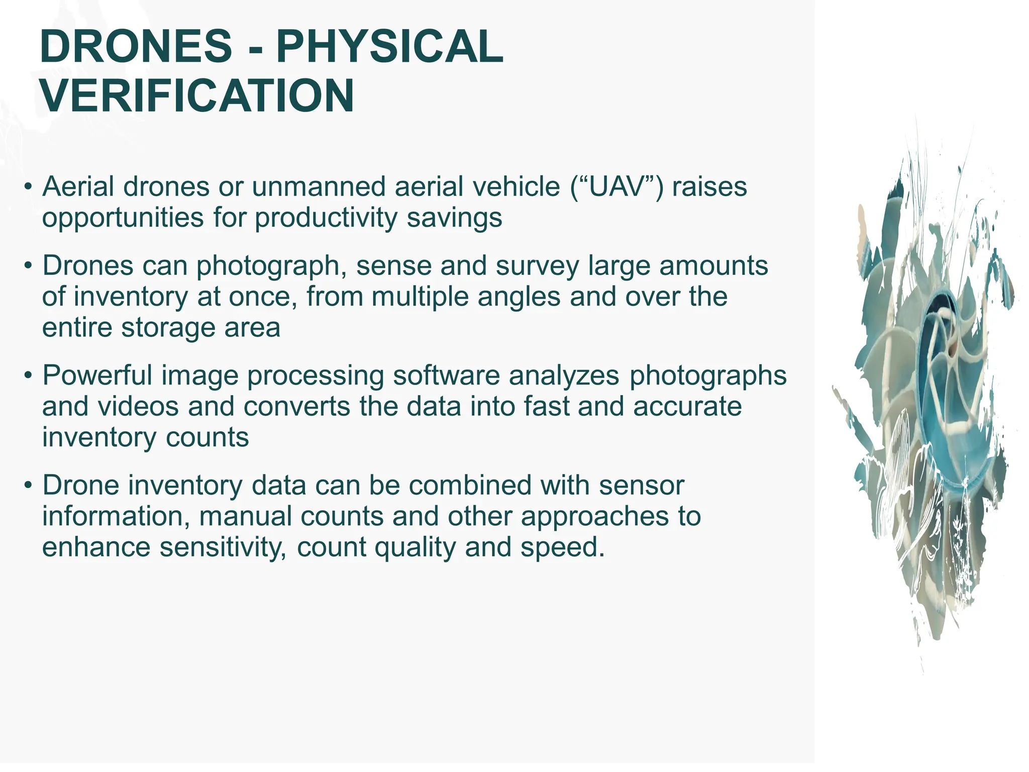 • Aerial drones or unmanned aerial vehicle (“UAV”) raises
opportunities for productivity savings
• Drones can photograph, sense and survey large amounts
of inventory at once, from multiple angles and over the
entire storage area
• Powerful image processing software analyzes photographs
and videos and converts the data into fast and accurate
inventory counts
• Drone inventory data can be combined with sensor
information, manual counts and other approaches to
enhance sensitivity, count quality and speed.
DRONES - PHYSICAL
VERIFICATION
 