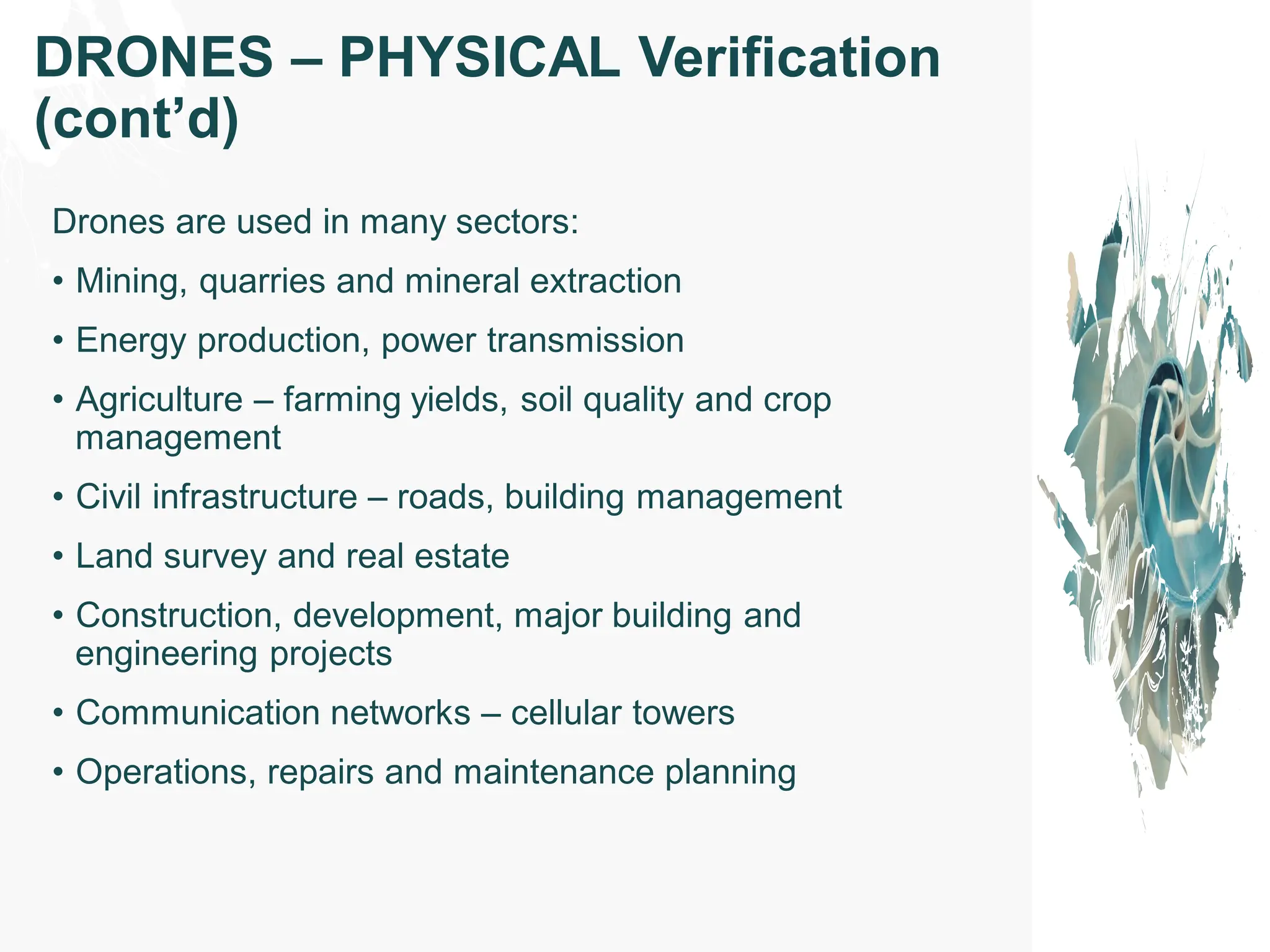 Drones are used in many sectors:
• Mining, quarries and mineral extraction
• Energy production, power transmission
• Agriculture – farming yields, soil quality and crop
management
• Civil infrastructure – roads, building management
• Land survey and real estate
• Construction, development, major building and
engineering projects
• Communication networks – cellular towers
• Operations, repairs and maintenance planning
DRONES – PHYSICAL Verification
(cont’d)
 