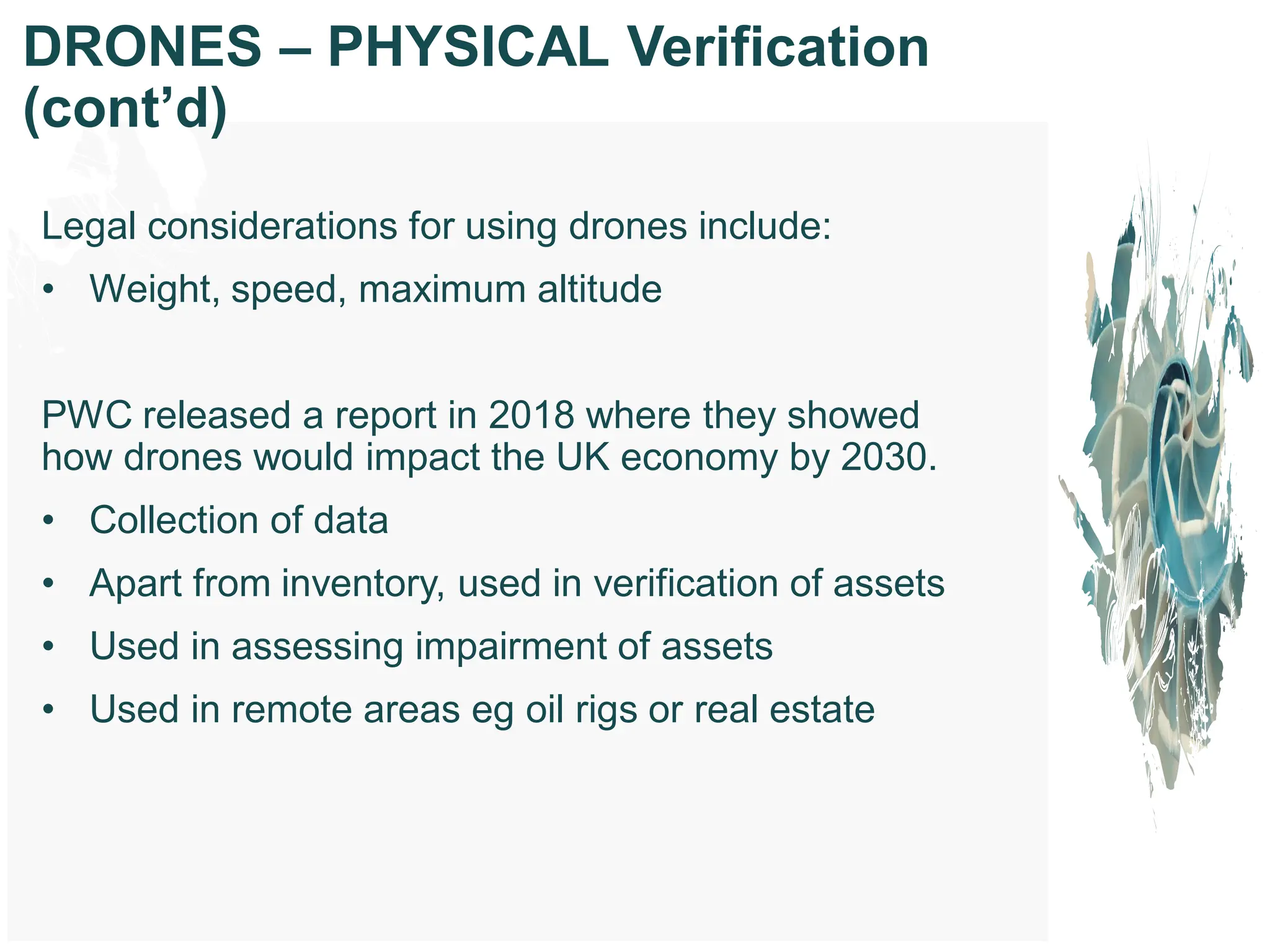 Legal considerations for using drones include:
• Weight, speed, maximum altitude
PWC released a report in 2018 where they showed
how drones would impact the UK economy by 2030.
• Collection of data
• Apart from inventory, used in verification of assets
• Used in assessing impairment of assets
• Used in remote areas eg oil rigs or real estate
DRONES – PHYSICAL Verification
(cont’d)
 