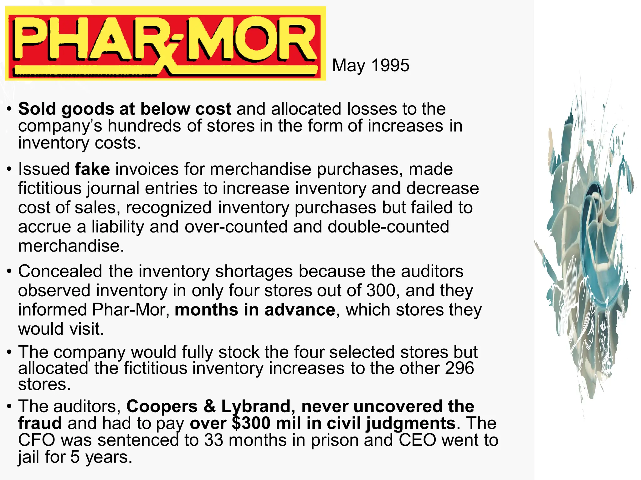 May 1995
• Sold goods at below cost and allocated losses to the
company’s hundreds of stores in the form of increases in
inventory costs.
• Issued fake invoices for merchandise purchases, made
fictitious journal entries to increase inventory and decrease
cost of sales, recognized inventory purchases but failed to
accrue a liability and over-counted and double-counted
merchandise.
• Concealed the inventory shortages because the auditors
observed inventory in only four stores out of 300, and they
informed Phar-Mor, months in advance, which stores they
would visit.
• The company would fully stock the four selected stores but
allocated the fictitious inventory increases to the other 296
stores.
• The auditors, Coopers & Lybrand, never uncovered the
fraud and had to pay over $300 mil in civil judgments. The
CFO was sentenced to 33 months in prison and CEO went to
jail for 5 years.
 
