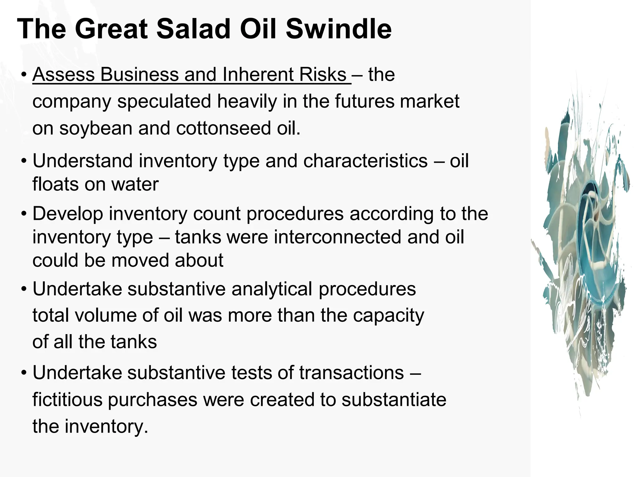 The Great Salad Oil Swindle
• Assess Business and Inherent Risks – the
company speculated heavily in the futures market
on soybean and cottonseed oil.
• Understand inventory type and characteristics – oil
floats on water
• Develop inventory count procedures according to the
inventory type – tanks were interconnected and oil
could be moved about
• Undertake substantive analytical procedures
total volume of oil was more than the capacity
of all the tanks
• Undertake substantive tests of transactions –
fictitious purchases were created to substantiate
the inventory.
 