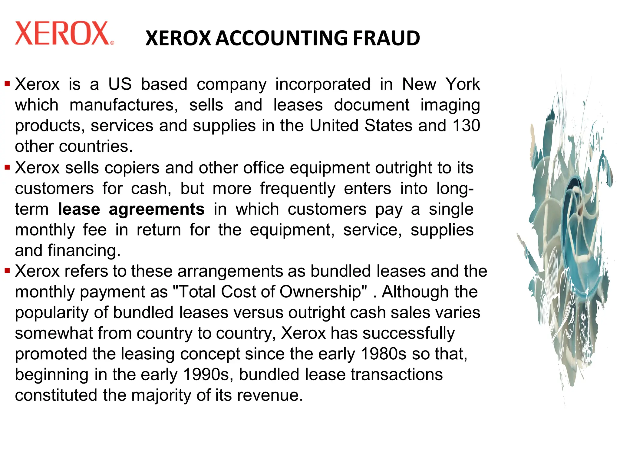 XEROX ACCOUNTING FRAUD
▪ Xerox is a US based company incorporated in New York
which manufactures, sells and leases document imaging
products, services and supplies in the United States and 130
other countries.
▪ Xerox sells copiers and other office equipment outright to its
customers for cash, but more frequently enters into long-
term lease agreements in which customers pay a single
monthly fee in return for the equipment, service, supplies
and financing.
▪ Xerox refers to these arrangements as bundled leases and the
monthly payment as "Total Cost of Ownership" . Although the
popularity of bundled leases versus outright cash sales varies
somewhat from country to country, Xerox has successfully
promoted the leasing concept since the early 1980s so that,
beginning in the early 1990s, bundled lease transactions
constituted the majority of its revenue.
 