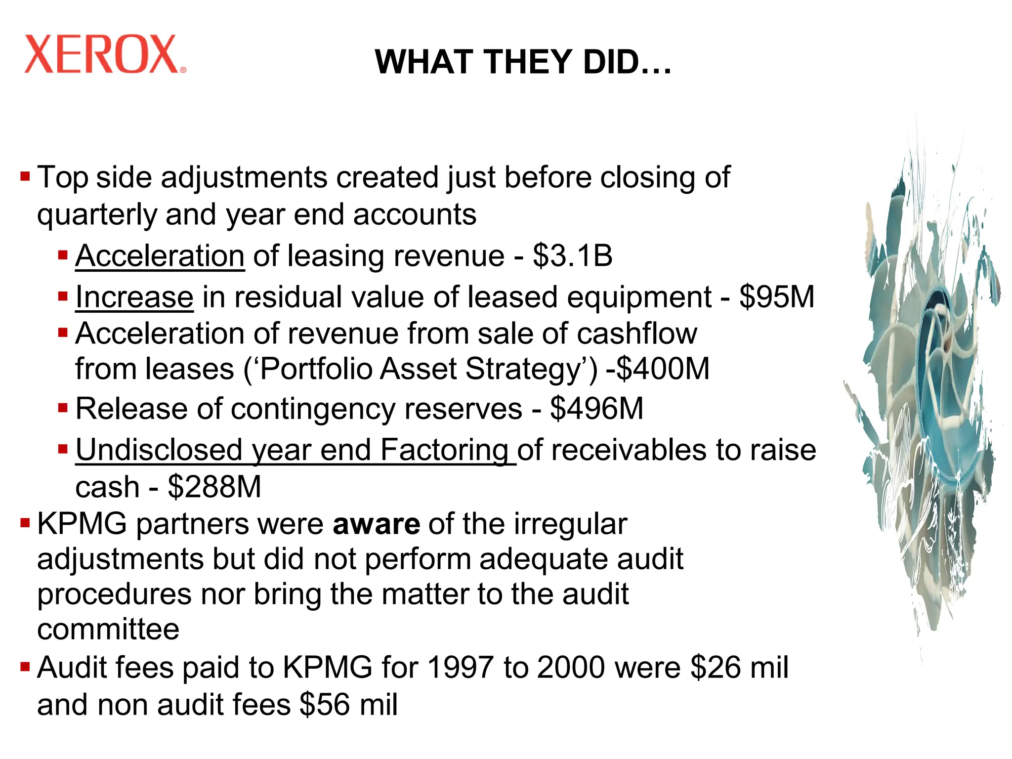 WHAT THEY DID…
▪ Top side adjustments created just before closing of
quarterly and year end accounts
▪ Acceleration of leasing revenue - $3.1B
▪ Increase in residual value of leased equipment - $95M
▪ Acceleration of revenue from sale of cashflow
from leases (‘Portfolio Asset Strategy’) -$400M
▪ Release of contingency reserves - $496M
▪ Undisclosed year end Factoring of receivables to raise
cash - $288M
▪ KPMG partners were aware of the irregular
adjustments but did not perform adequate audit
procedures nor bring the matter to the audit
committee
▪ Audit fees paid to KPMG for 1997 to 2000 were $26 mil
and non audit fees $56 mil
 