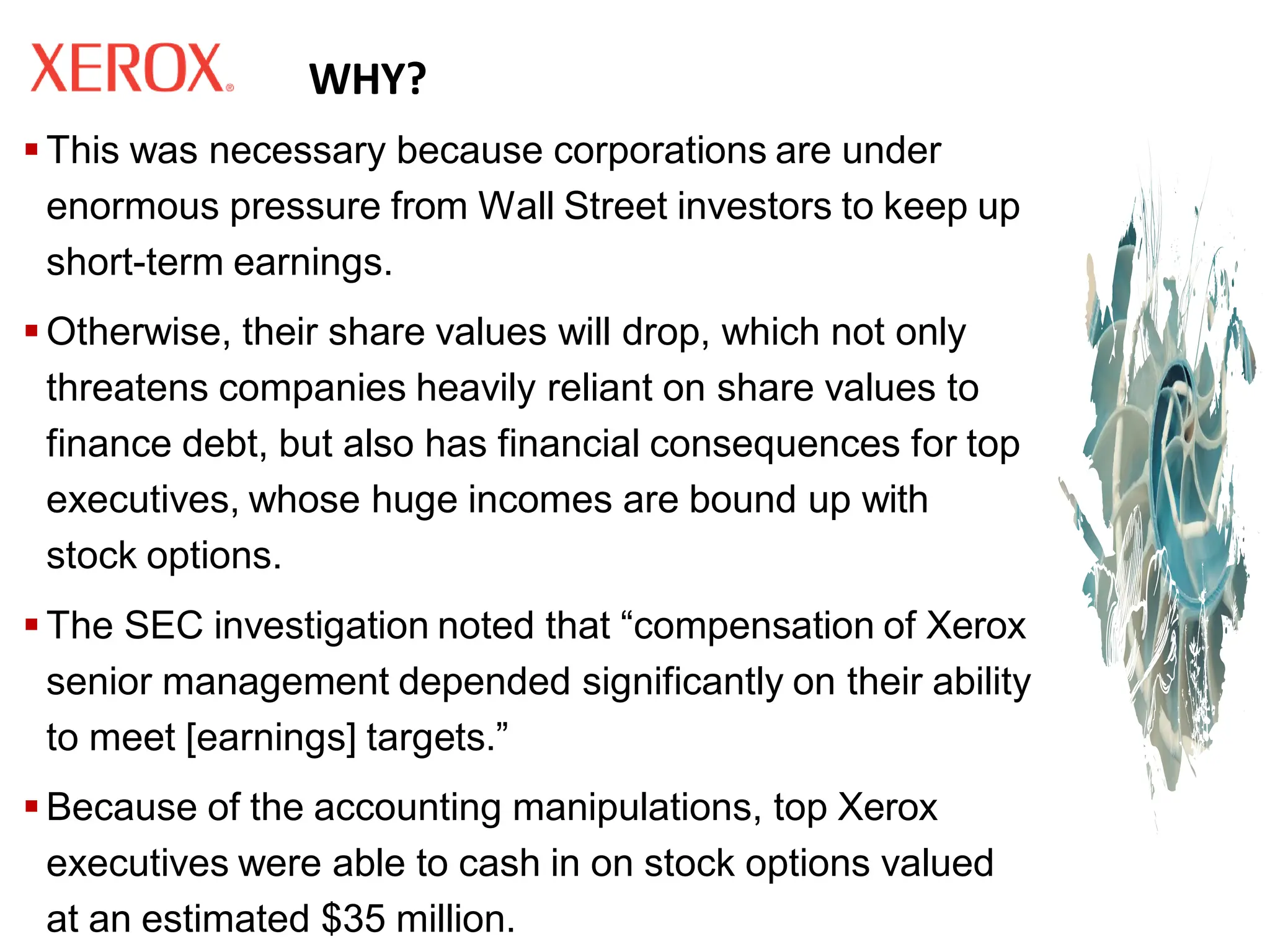 WHY?
▪ This was necessary because corporations are under
enormous pressure from Wall Street investors to keep up
short-term earnings.
▪ Otherwise, their share values will drop, which not only
threatens companies heavily reliant on share values to
finance debt, but also has financial consequences for top
executives, whose huge incomes are bound up with
stock options.
▪ The SEC investigation noted that “compensation of Xerox
senior management depended significantly on their ability
to meet [earnings] targets.”
▪ Because of the accounting manipulations, top Xerox
executives were able to cash in on stock options valued
at an estimated $35 million.
 