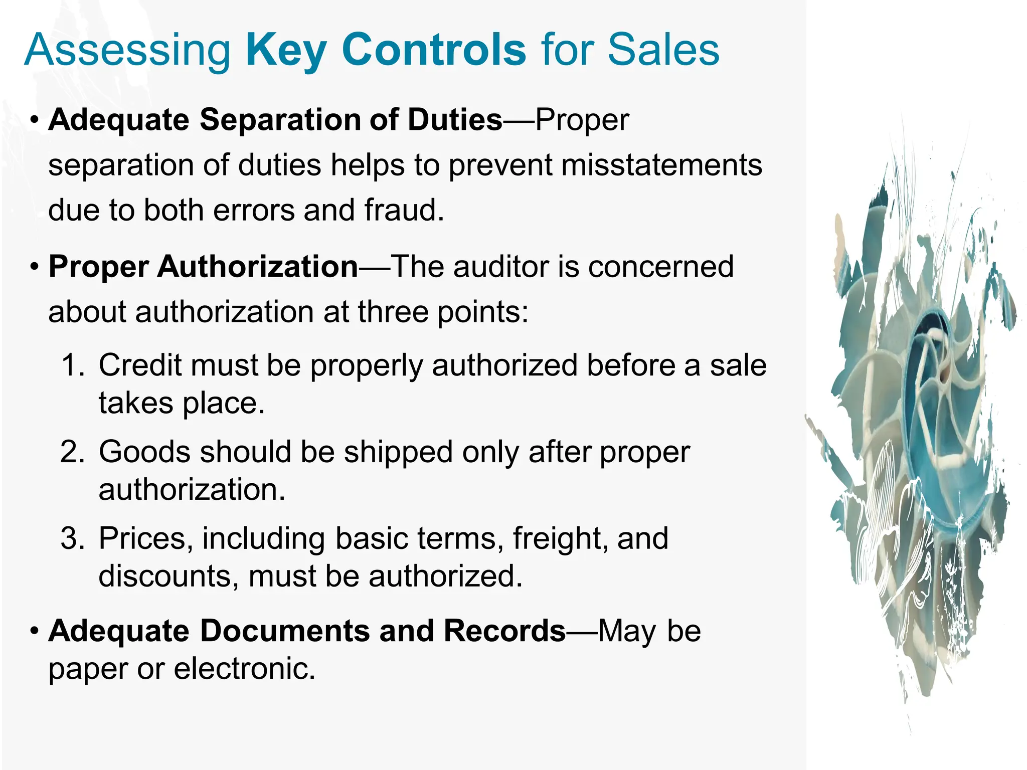 Assessing Key Controls for Sales
• Adequate Separation of Duties—Proper
separation of duties helps to prevent misstatements
due to both errors and fraud.
• Proper Authorization—The auditor is concerned
about authorization at three points:
1. Credit must be properly authorized before a sale
takes place.
2. Goods should be shipped only after proper
authorization.
3. Prices, including basic terms, freight, and
discounts, must be authorized.
• Adequate Documents and Records—May be
paper or electronic.
 
