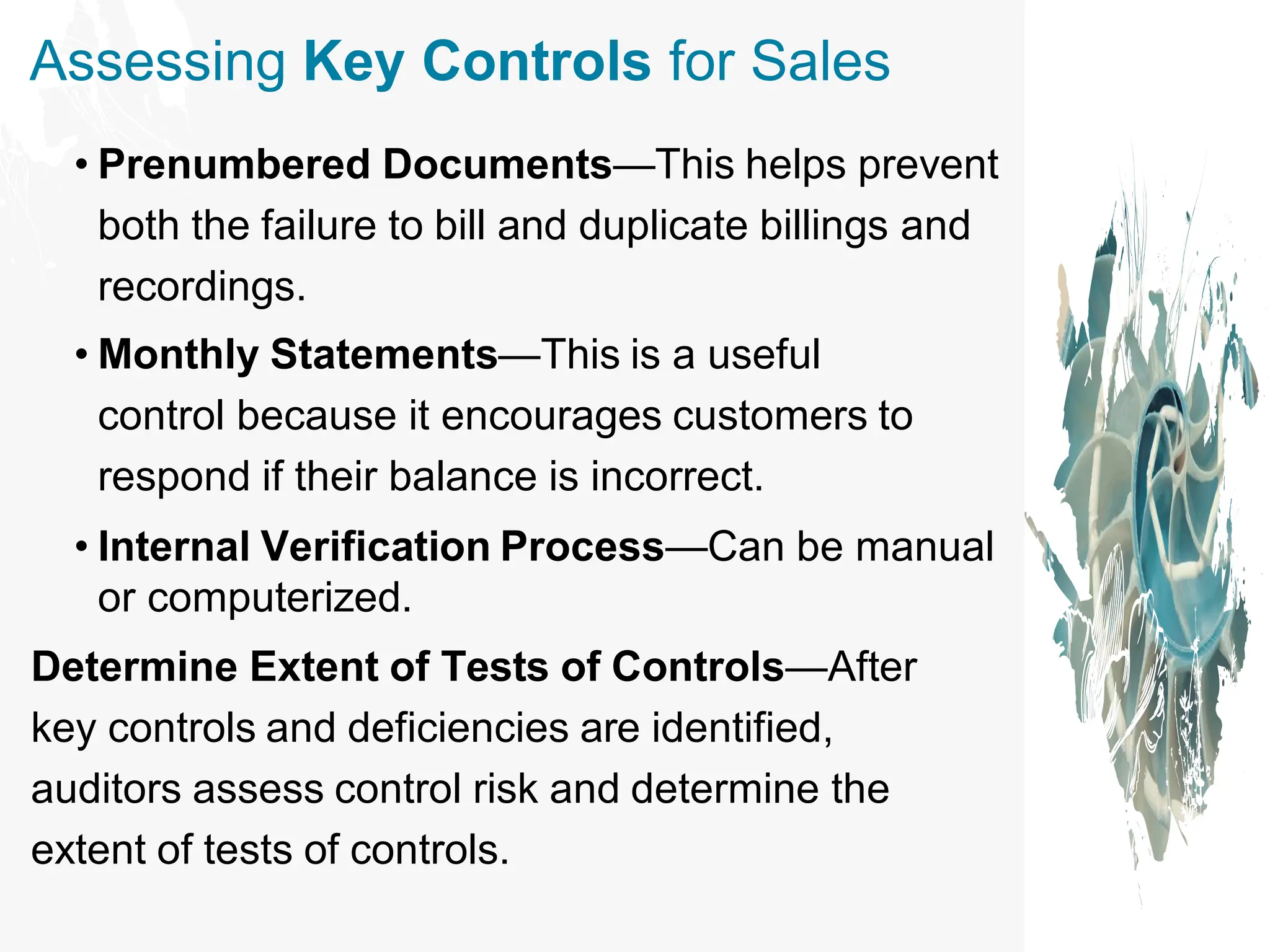 Assessing Key Controls for Sales
• Prenumbered Documents—This helps prevent
both the failure to bill and duplicate billings and
recordings.
• Monthly Statements—This is a useful
control because it encourages customers to
respond if their balance is incorrect.
• Internal Verification Process—Can be manual
or computerized.
Determine Extent of Tests of Controls—After
key controls and deficiencies are identified,
auditors assess control risk and determine the
extent of tests of controls.
 