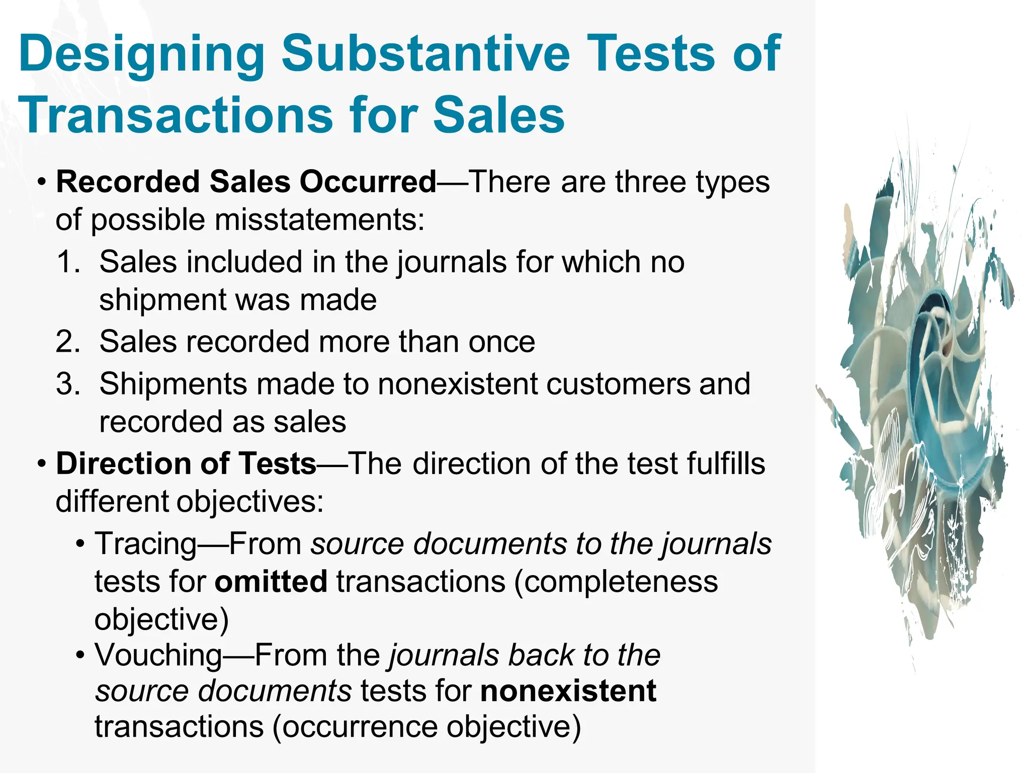 Designing Substantive Tests of
Transactions for Sales
• Recorded Sales Occurred—There are three types
of possible misstatements:
1. Sales included in the journals for which no
shipment was made
2. Sales recorded more than once
3. Shipments made to nonexistent customers and
recorded as sales
• Direction of Tests—The direction of the test fulfills
different objectives:
• Tracing—From source documents to the journals
tests for omitted transactions (completeness
objective)
• Vouching—From the journals back to the
source documents tests for nonexistent
transactions (occurrence objective)
 