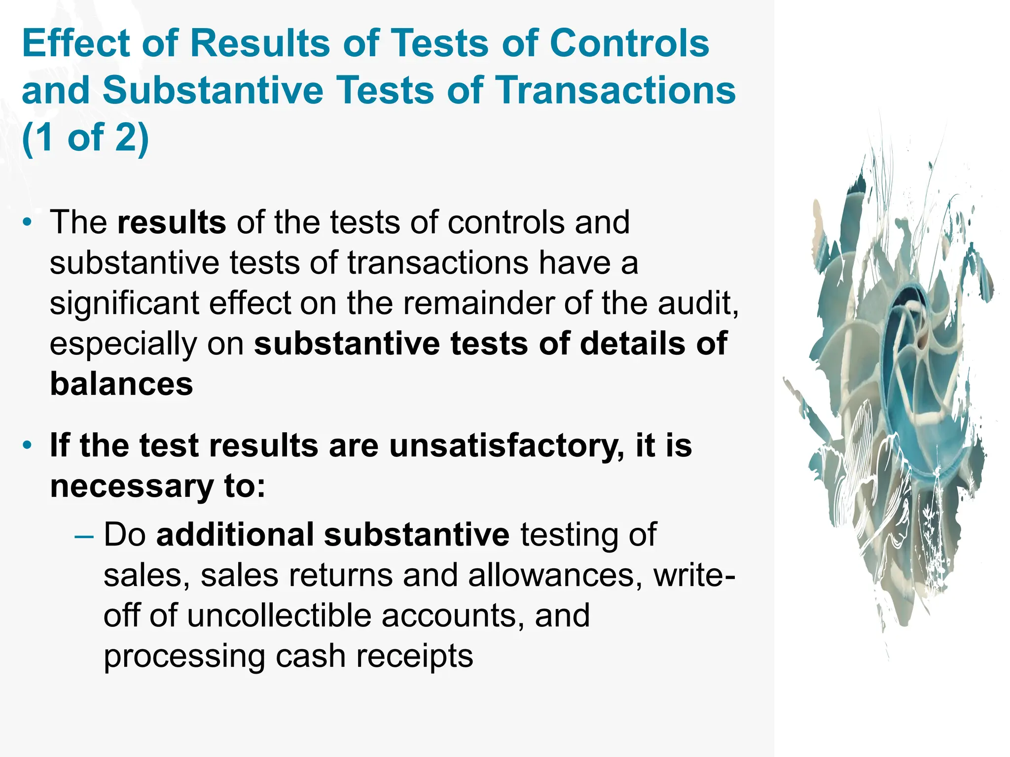 Effect of Results of Tests of Controls
and Substantive Tests of Transactions
(1 of 2)
• The results of the tests of controls and
substantive tests of transactions have a
significant effect on the remainder of the audit,
especially on substantive tests of details of
balances
• If the test results are unsatisfactory, it is
necessary to:
– Do additional substantive testing of
sales, sales returns and allowances, write-
off of uncollectible accounts, and
processing cash receipts
 