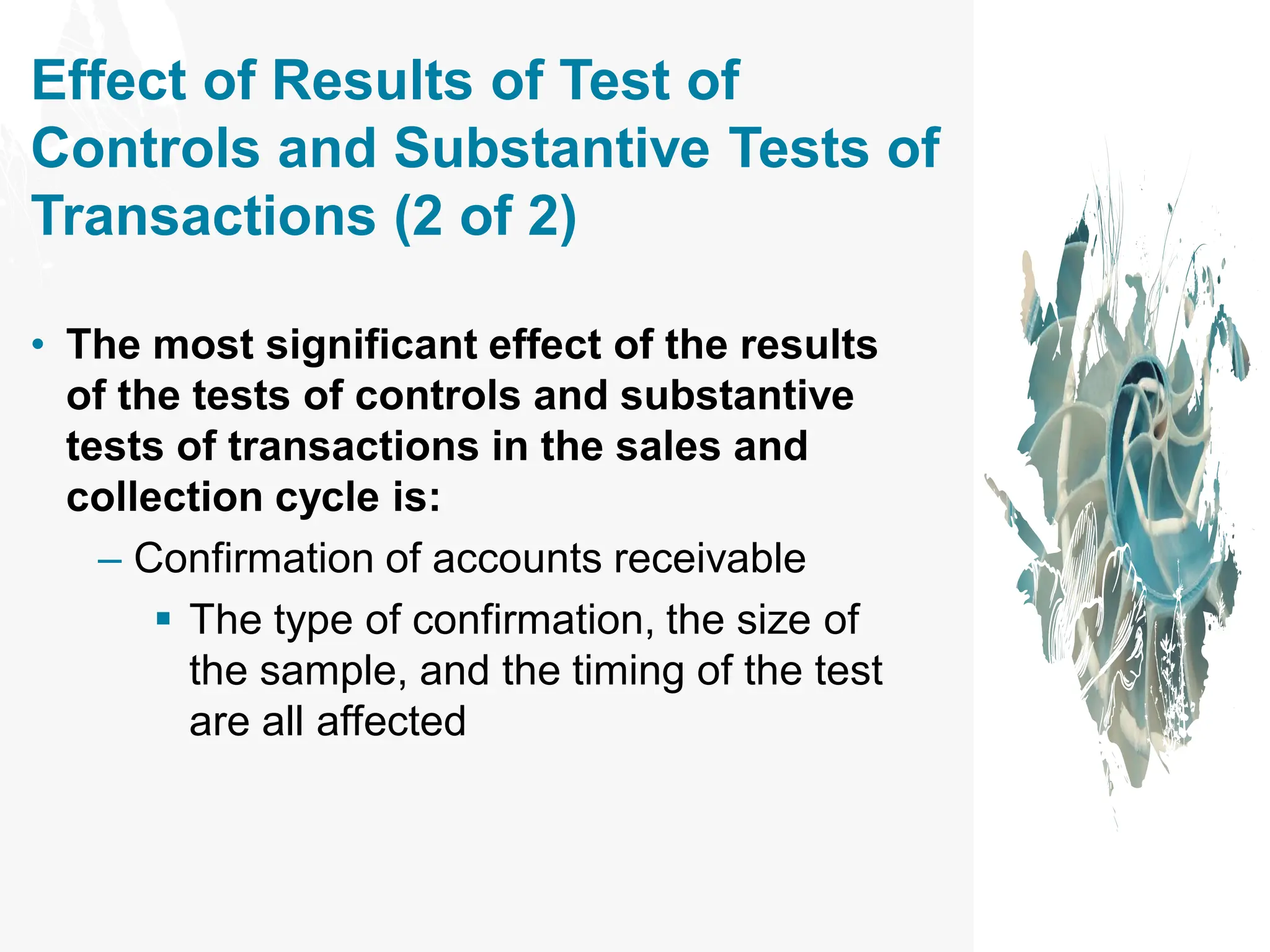 Effect of Results of Test of
Controls and Substantive Tests of
Transactions (2 of 2)
• The most significant effect of the results
of the tests of controls and substantive
tests of transactions in the sales and
collection cycle is:
– Confirmation of accounts receivable
▪ The type of confirmation, the size of
the sample, and the timing of the test
are all affected
 