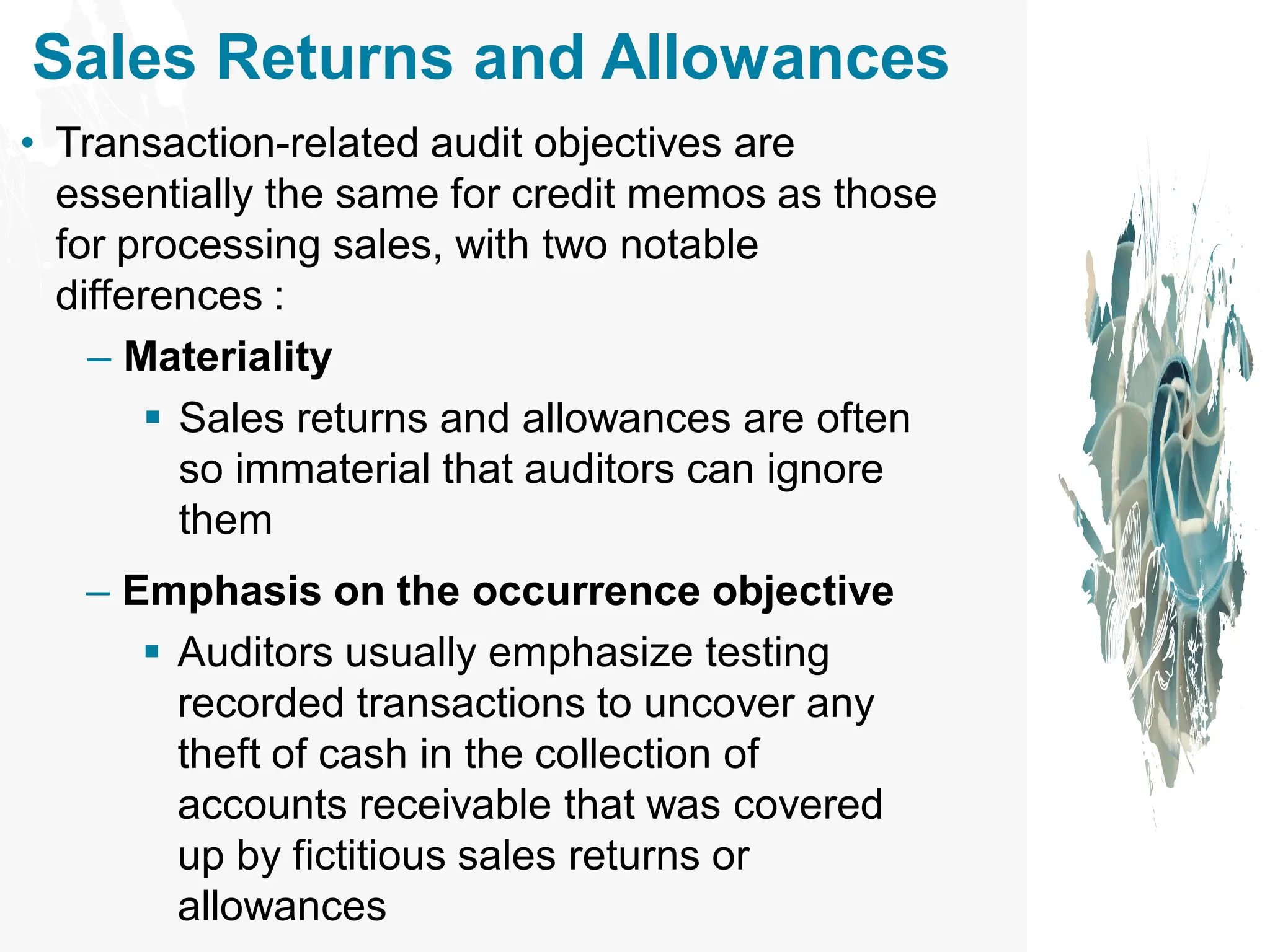 Sales Returns and Allowances
• Transaction-related audit objectives are
essentially the same for credit memos as those
for processing sales, with two notable
differences :
– Materiality
▪ Sales returns and allowances are often
so immaterial that auditors can ignore
them
– Emphasis on the occurrence objective
▪ Auditors usually emphasize testing
recorded transactions to uncover any
theft of cash in the collection of
accounts receivable that was covered
up by fictitious sales returns or
allowances
 