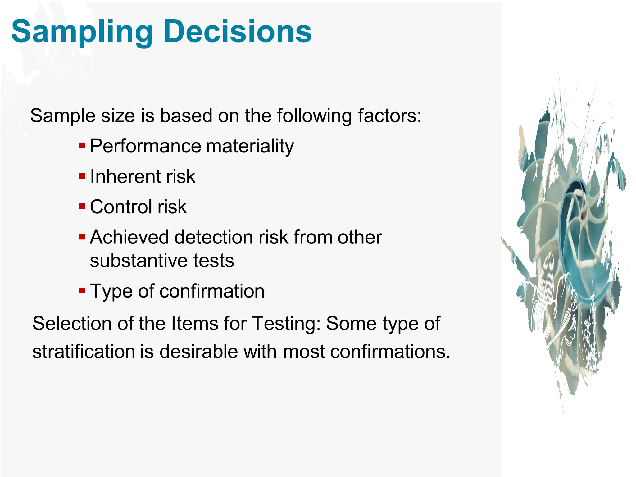 Sampling Decisions
Sample size is based on the following factors:
▪ Performance materiality
▪ Inherent risk
▪ Control risk
▪ Achieved detection risk from other
substantive tests
▪ Type of confirmation
Selection of the Items for Testing: Some type of
stratification is desirable with most confirmations.
 