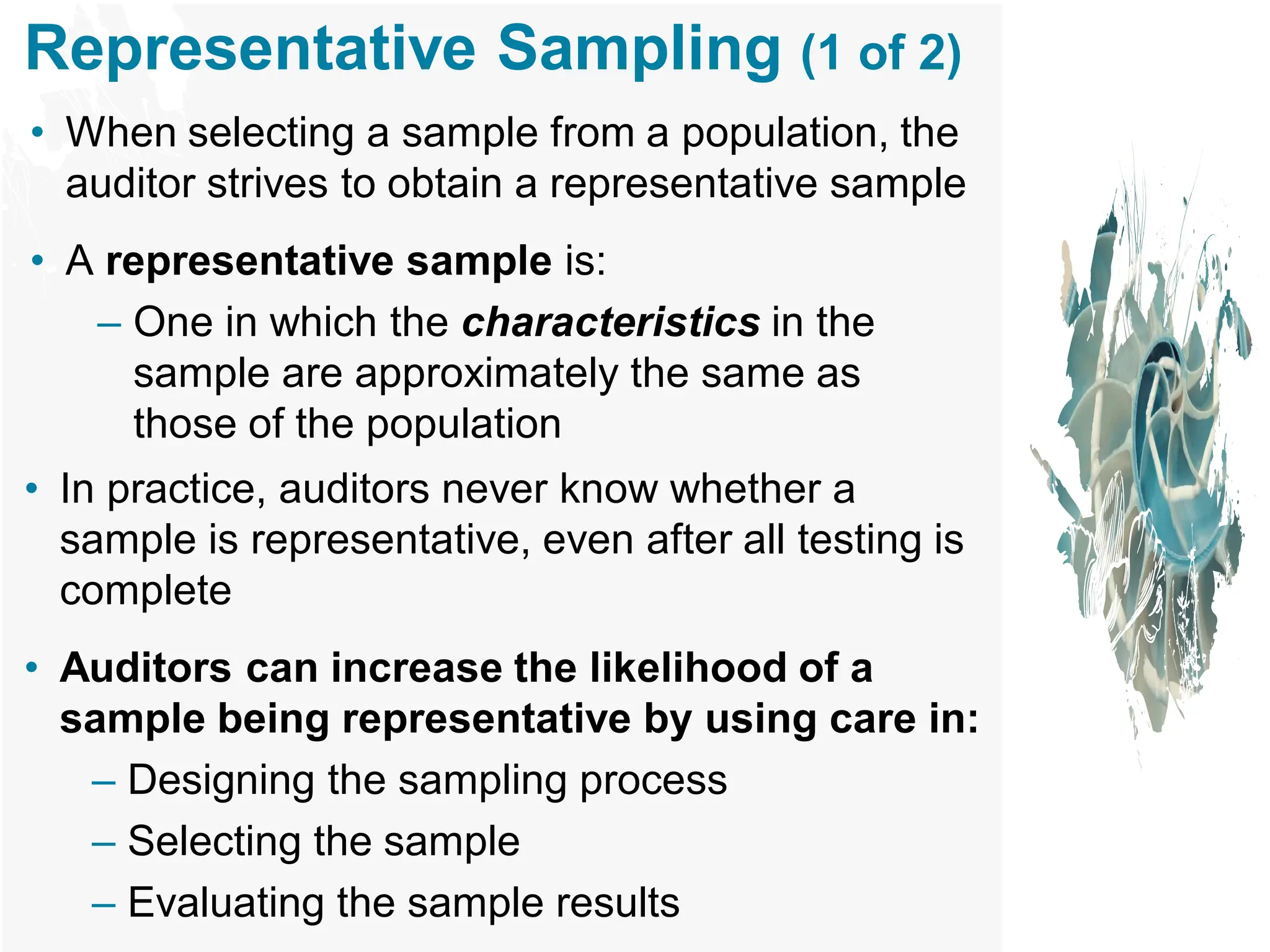 Representative Sampling (1 of 2)
• When selecting a sample from a population, the
auditor strives to obtain a representative sample
• A representative sample is:
– One in which the characteristics in the
sample are approximately the same as
those of the population
• In practice, auditors never know whether a
sample is representative, even after all testing is
complete
• Auditors can increase the likelihood of a
sample being representative by using care in:
– Designing the sampling process
– Selecting the sample
– Evaluating the sample results
 