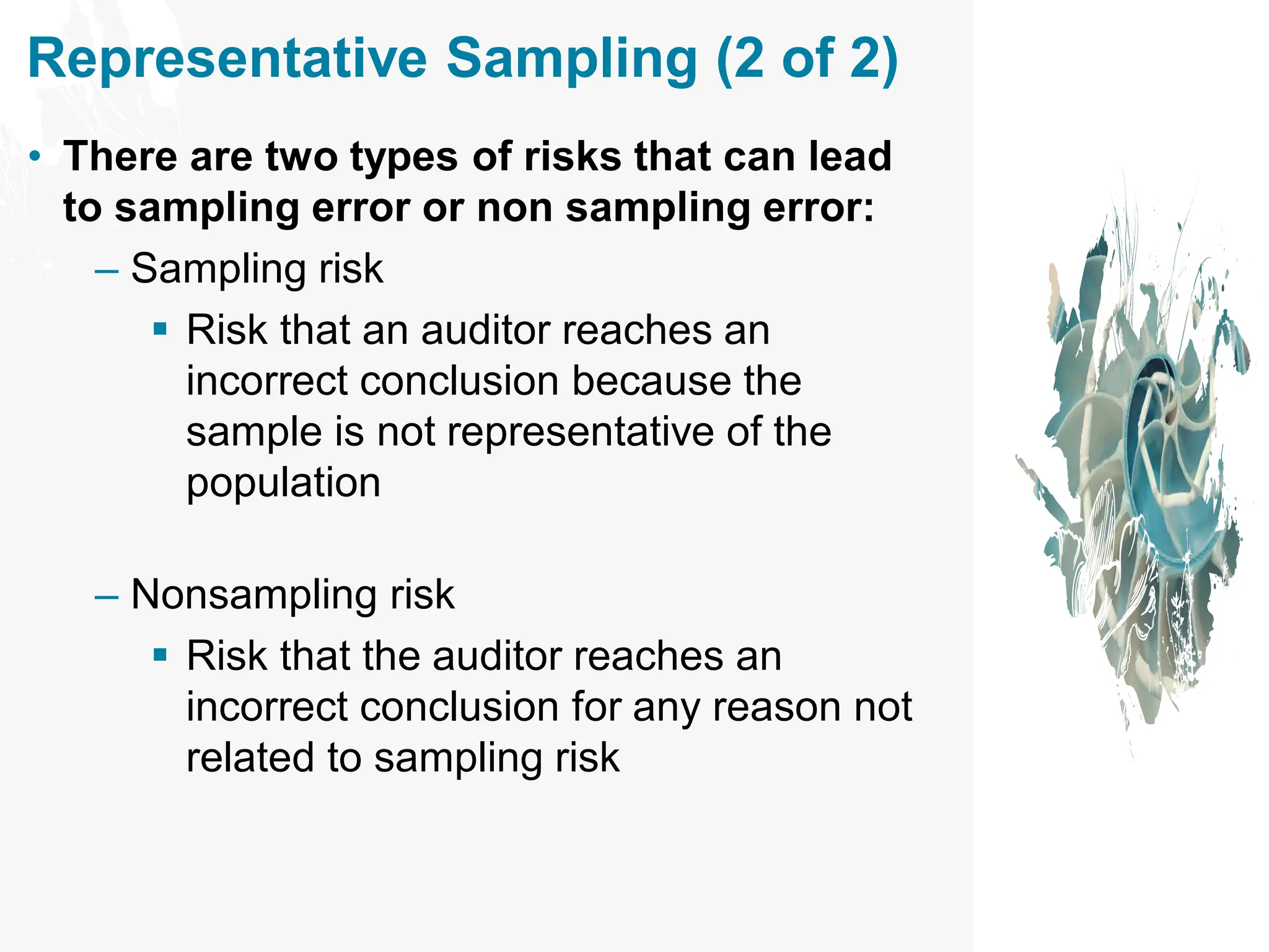 Representative Sampling (2 of 2)
• There are two types of risks that can lead
to sampling error or non sampling error:
– Sampling risk
▪ Risk that an auditor reaches an
incorrect conclusion because the
sample is not representative of the
population
– Nonsampling risk
▪ Risk that the auditor reaches an
incorrect conclusion for any reason not
related to sampling risk
 