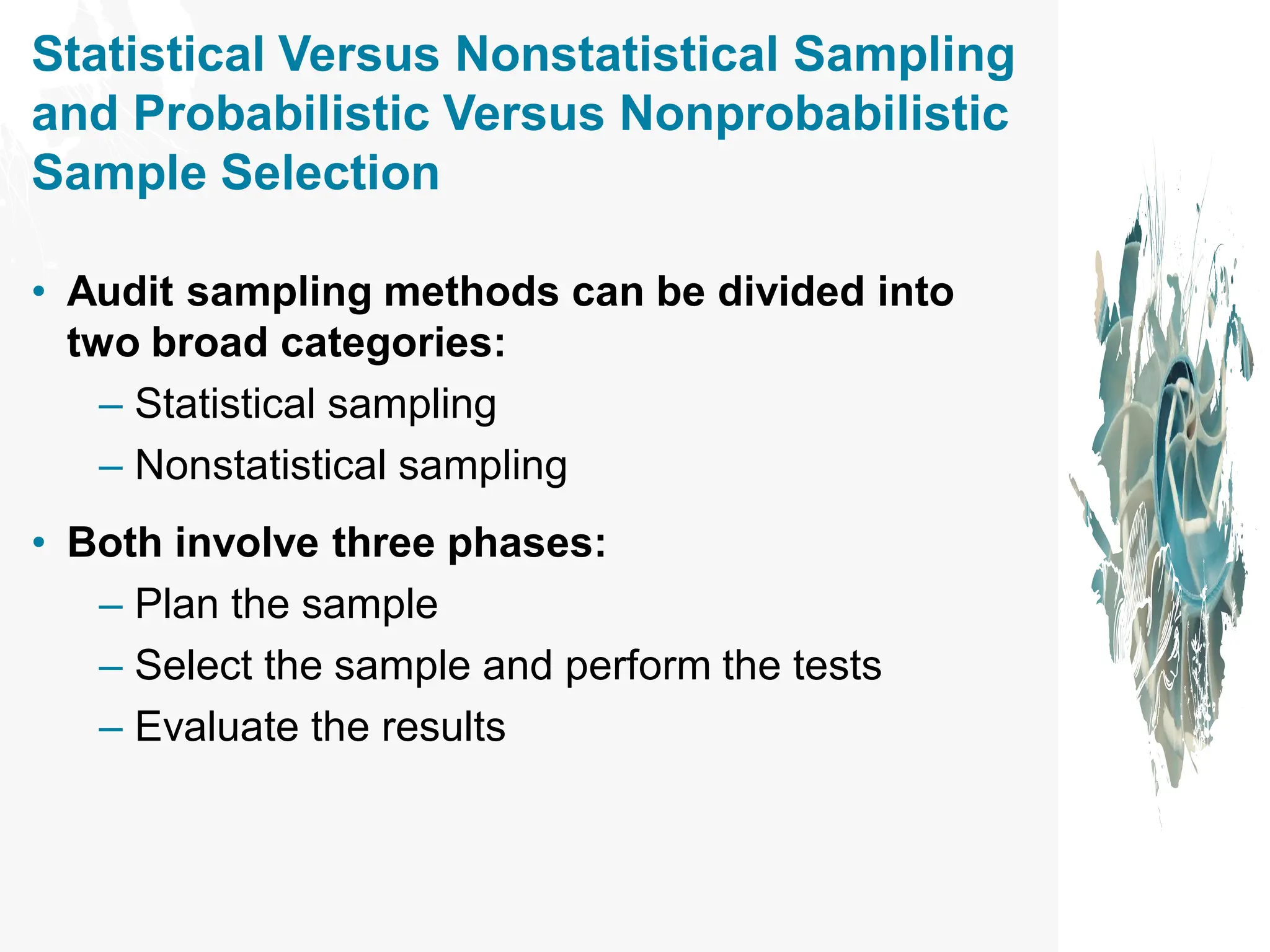Statistical Versus Nonstatistical Sampling
and Probabilistic Versus Nonprobabilistic
Sample Selection
• Audit sampling methods can be divided into
two broad categories:
– Statistical sampling
– Nonstatistical sampling
• Both involve three phases:
– Plan the sample
– Select the sample and perform the tests
– Evaluate the results
 