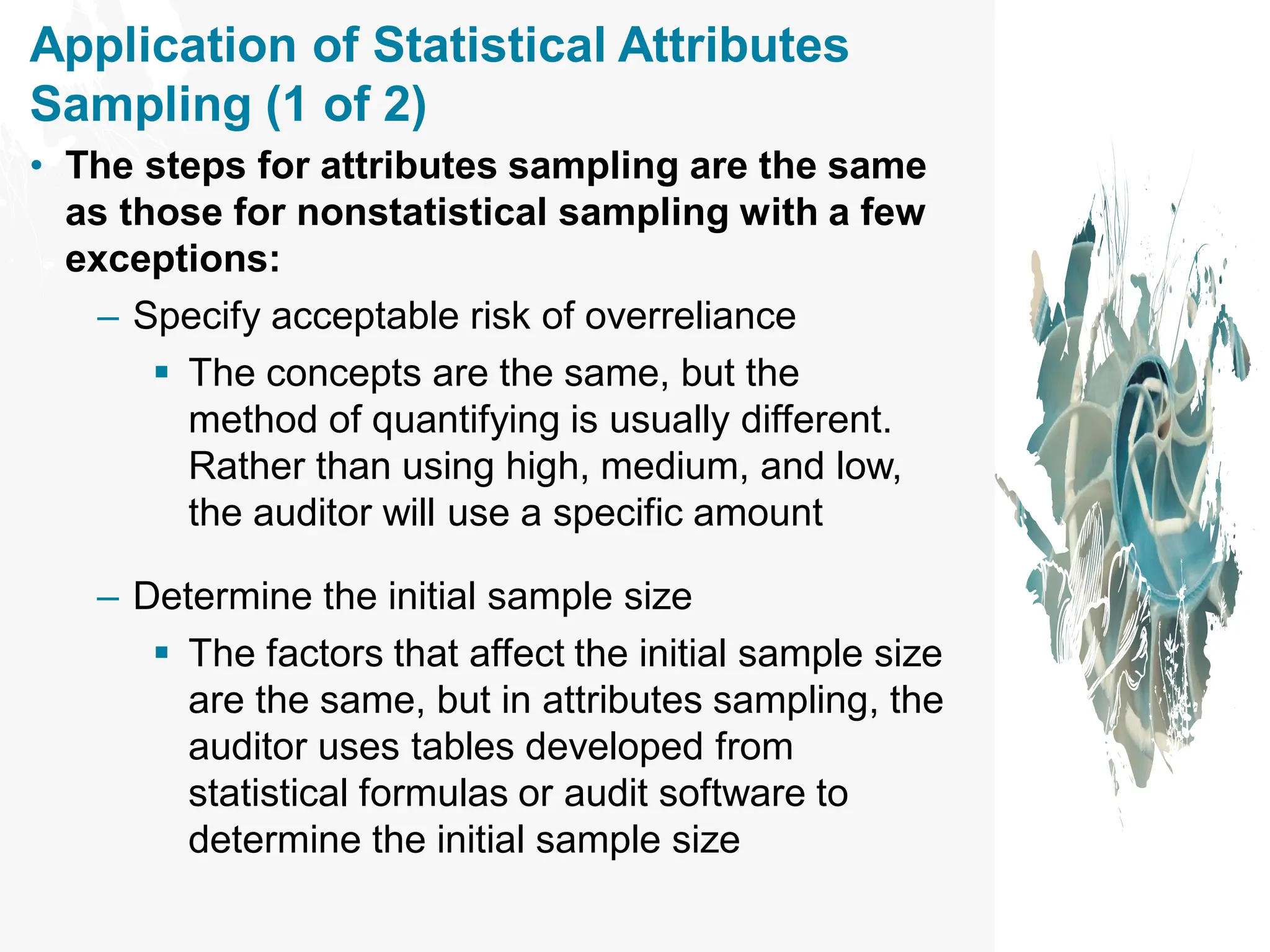 Application of Statistical Attributes
Sampling (1 of 2)
• The steps for attributes sampling are the same
as those for nonstatistical sampling with a few
exceptions:
– Specify acceptable risk of overreliance
▪ The concepts are the same, but the
method of quantifying is usually different.
Rather than using high, medium, and low,
the auditor will use a specific amount
– Determine the initial sample size
▪ The factors that affect the initial sample size
are the same, but in attributes sampling, the
auditor uses tables developed from
statistical formulas or audit software to
determine the initial sample size
 